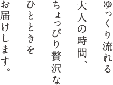 ゆっくり流れる大人の時間、ちょっぴり贅沢なひとときをお届けします。